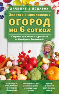 Книга Золотая энциклопедия. Огород на 6 сотках. Секреты для ленивых дачников от Октябрины Ганичкиной